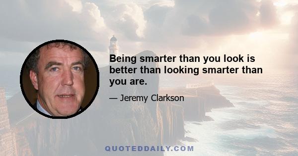 Being smarter than you look is better than looking smarter than you are.