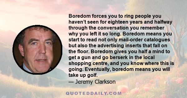 Boredom forces you to ring people you haven’t seen for eighteen years and halfway through the conversation you remember why you left it so long. Boredom means you start to read not only mail-order catalogues but also