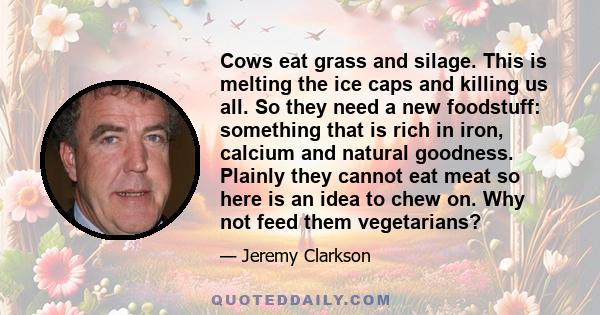 Cows eat grass and silage. This is melting the ice caps and killing us all. So they need a new foodstuff: something that is rich in iron, calcium and natural goodness. Plainly they cannot eat meat so here is an idea to