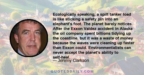 Ecologically speaking, a spilt tanker load is like sticking a safety pin into an elephant's foot. The planet barely notices. After the Exxon Valdez accident in Alaska the oil company spent billions tidying up the