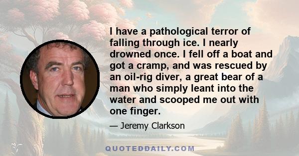 I have a pathological terror of falling through ice. I nearly drowned once. I fell off a boat and got a cramp, and was rescued by an oil-rig diver, a great bear of a man who simply leant into the water and scooped me