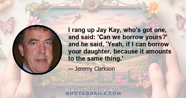 I rang up Jay Kay, who's got one, and said: 'Can we borrow yours?' and he said, 'Yeah, if I can borrow your daughter, because it amounts to the same thing.'