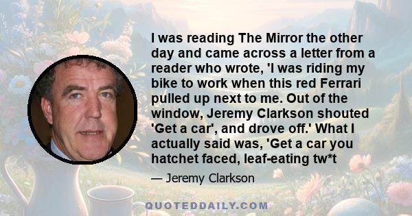 I was reading The Mirror the other day and came across a letter from a reader who wrote, 'I was riding my bike to work when this red Ferrari pulled up next to me. Out of the window, Jeremy Clarkson shouted 'Get a car',