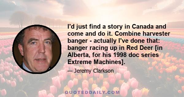 I'd just find a story in Canada and come and do it. Combine harvester banger - actually I've done that: banger racing up in Red Deer [in Alberta, for his 1998 doc series Extreme Machines].