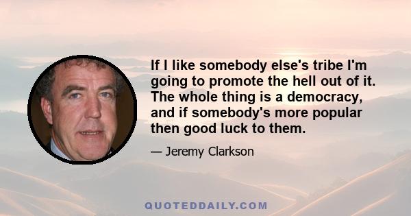 If I like somebody else's tribe I'm going to promote the hell out of it. The whole thing is a democracy, and if somebody's more popular then good luck to them.