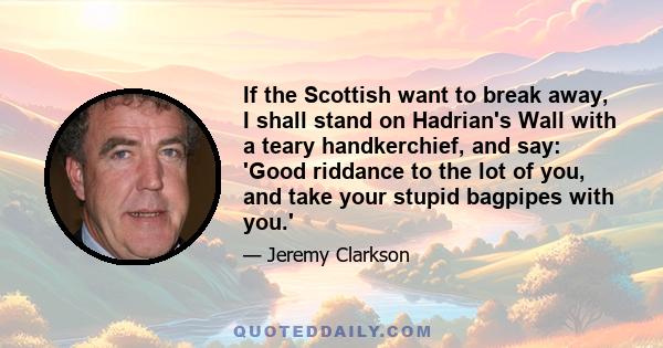 If the Scottish want to break away, I shall stand on Hadrian's Wall with a teary handkerchief, and say: 'Good riddance to the lot of you, and take your stupid bagpipes with you.'