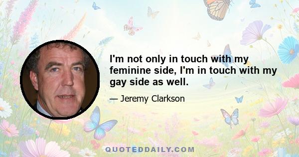 I'm not only in touch with my feminine side, I'm in touch with my gay side as well.