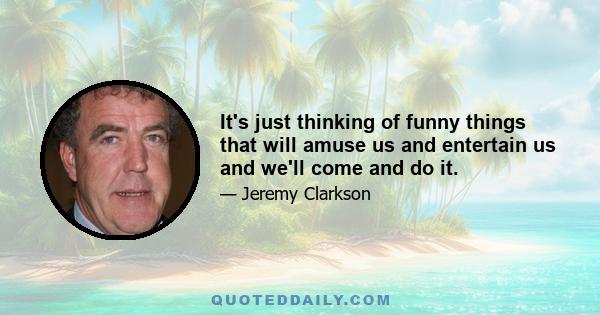 It's just thinking of funny things that will amuse us and entertain us and we'll come and do it.