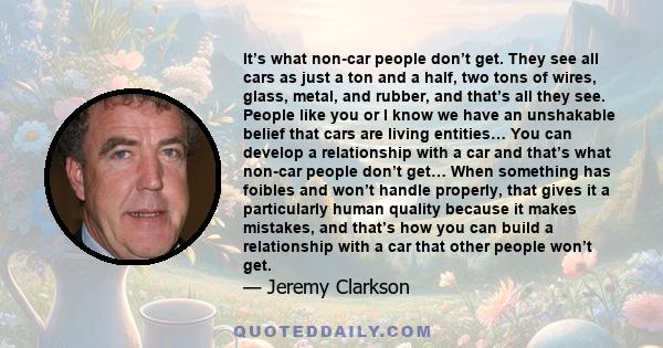 It’s what non-car people don’t get. They see all cars as just a ton and a half, two tons of wires, glass, metal, and rubber, and that’s all they see. People like you or I know we have an unshakable belief that cars are