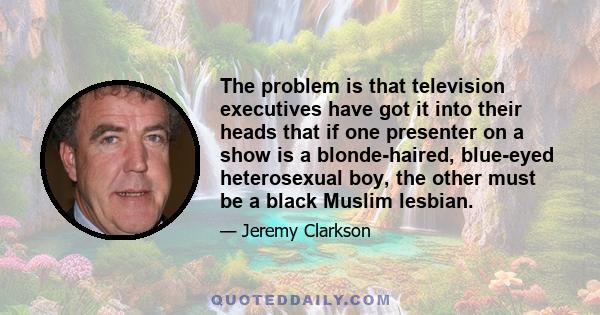 The problem is that television executives have got it into their heads that if one presenter on a show is a blonde-haired, blue-eyed heterosexual boy, the other must be a black Muslim lesbian.