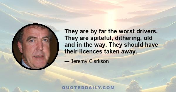 They are by far the worst drivers. They are spiteful, dithering, old and in the way. They should have their licences taken away.