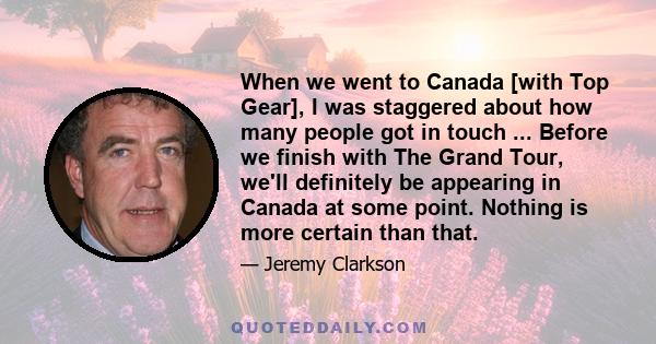 When we went to Canada [with Top Gear], I was staggered about how many people got in touch ... Before we finish with The Grand Tour, we'll definitely be appearing in Canada at some point. Nothing is more certain than