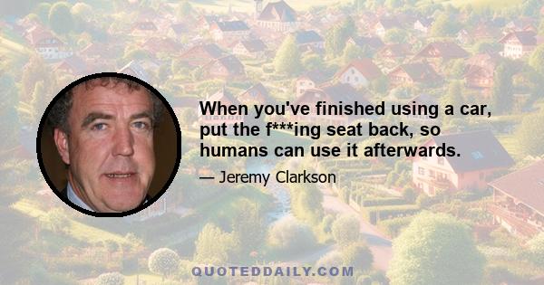 When you've finished using a car, put the f***ing seat back, so humans can use it afterwards.