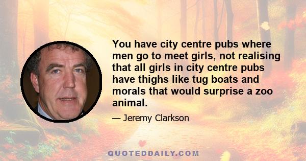 You have city centre pubs where men go to meet girls, not realising that all girls in city centre pubs have thighs like tug boats and morals that would surprise a zoo animal.