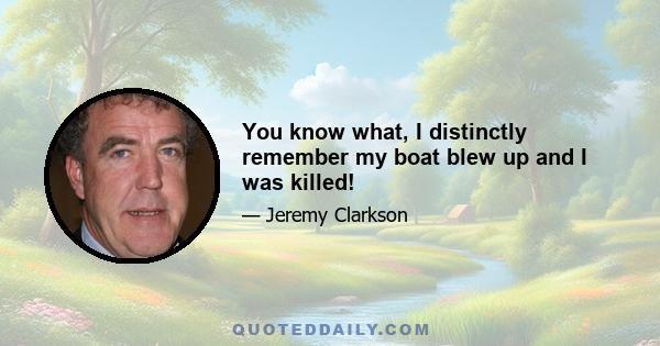 You know what, I distinctly remember my boat blew up and I was killed!