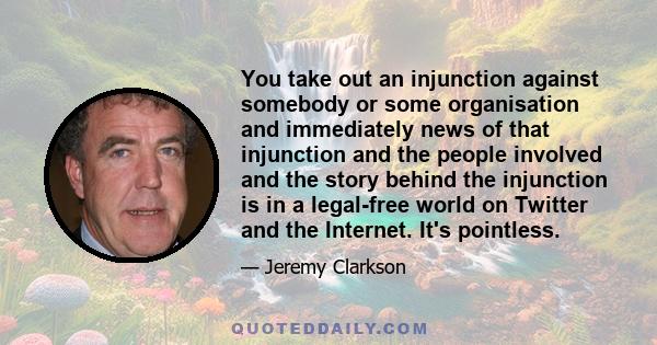 You take out an injunction against somebody or some organisation and immediately news of that injunction and the people involved and the story behind the injunction is in a legal-free world on Twitter and the Internet.