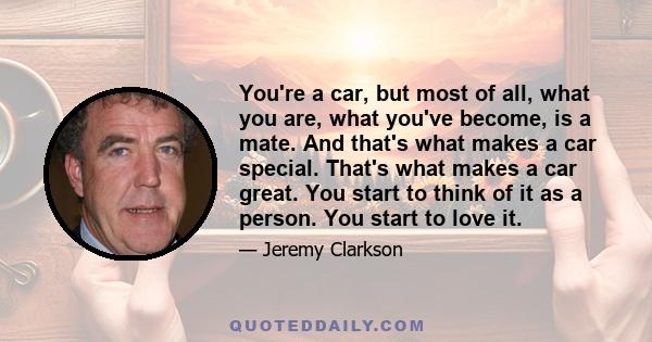 You're a car, but most of all, what you are, what you've become, is a mate. And that's what makes a car special. That's what makes a car great. You start to think of it as a person. You start to love it.