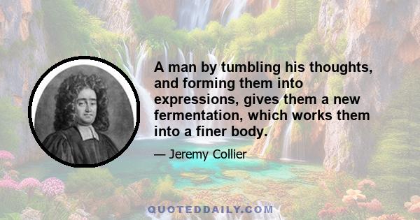 A man by tumbling his thoughts, and forming them into expressions, gives them a new fermentation, which works them into a finer body.