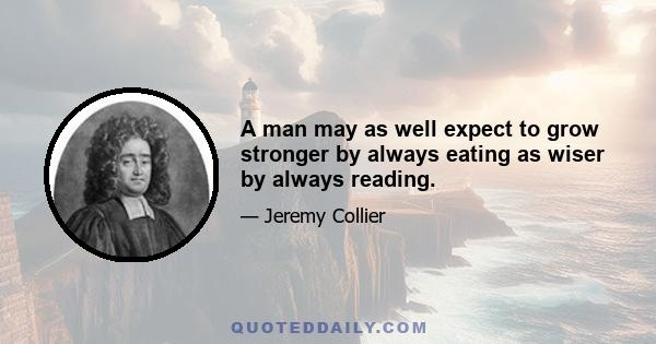 A man may as well expect to grow stronger by always eating as wiser by always reading.