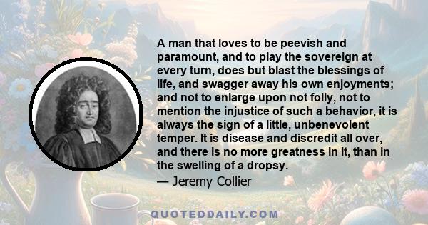 A man that loves to be peevish and paramount, and to play the sovereign at every turn, does but blast the blessings of life, and swagger away his own enjoyments; and not to enlarge upon not folly, not to mention the