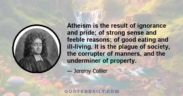 Atheism is the result of ignorance and pride; of strong sense and feeble reasons; of good eating and ill-living. It is the plague of society, the corrupter of manners, and the underminer of property.