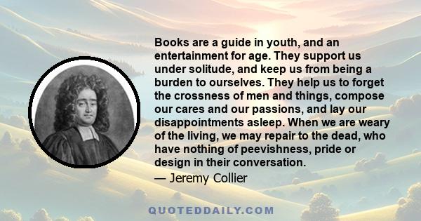 Books are a guide in youth, and an entertainment for age. They support us under solitude, and keep us from being a burden to ourselves. They help us to forget the crossness of men and things, compose our cares and our