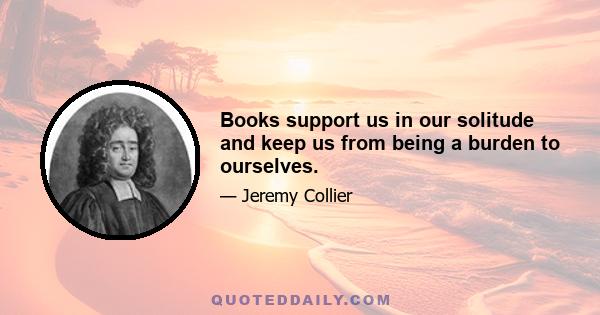 Books support us in our solitude and keep us from being a burden to ourselves.