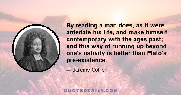 By reading a man does, as it were, antedate his life, and make himself contemporary with the ages past; and this way of running up beyond one's nativity is better than Plato's pre-existence.