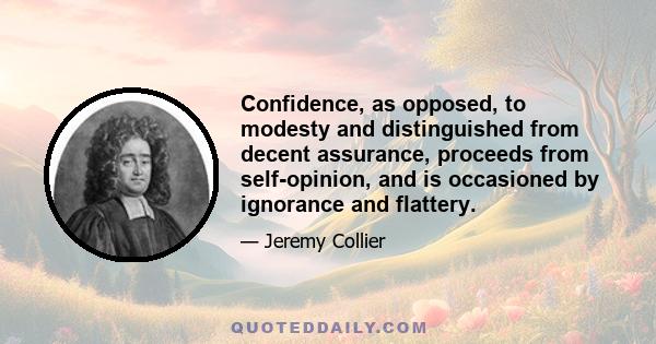 Confidence, as opposed, to modesty and distinguished from decent assurance, proceeds from self-opinion, and is occasioned by ignorance and flattery.