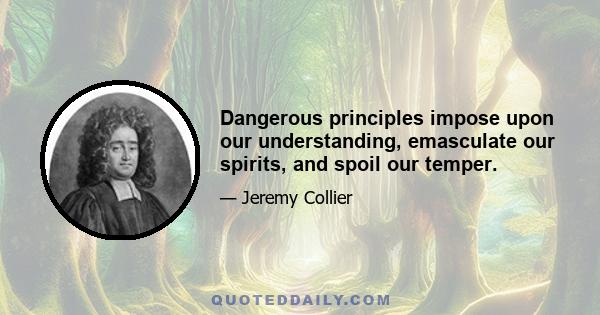 Dangerous principles impose upon our understanding, emasculate our spirits, and spoil our temper.