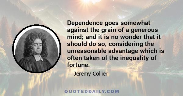 Dependence goes somewhat against the grain of a generous mind; and it is no wonder that it should do so, considering the unreasonable advantage which is often taken of the inequality of fortune.