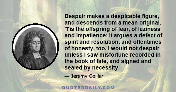 Despair makes a despicable figure, and descends from a mean original. 'Tis the offspring of fear, of laziness and impatience; it argues a defect of spirit and resolution, and oftentimes of honesty, too. I would not