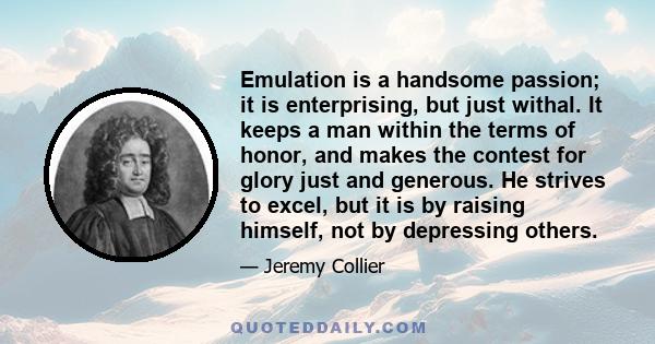 Emulation is a handsome passion; it is enterprising, but just withal. It keeps a man within the terms of honor, and makes the contest for glory just and generous. He strives to excel, but it is by raising himself, not