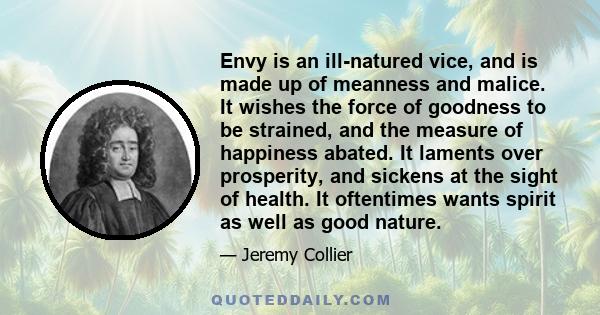 Envy is an ill-natured vice, and is made up of meanness and malice. It wishes the force of goodness to be strained, and the measure of happiness abated. It laments over prosperity, and sickens at the sight of health. It 