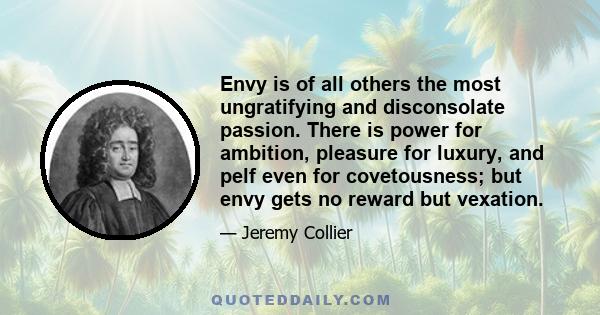 Envy is of all others the most ungratifying and disconsolate passion. There is power for ambition, pleasure for luxury, and pelf even for covetousness; but envy gets no reward but vexation.