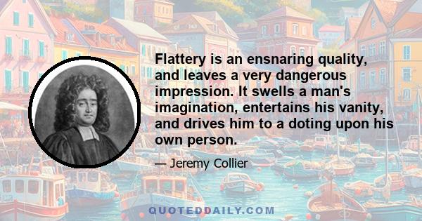 Flattery is an ensnaring quality, and leaves a very dangerous impression. It swells a man's imagination, entertains his vanity, and drives him to a doting upon his own person.