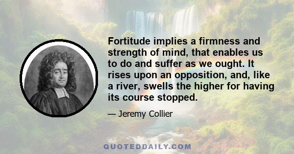 Fortitude implies a firmness and strength of mind, that enables us to do and suffer as we ought. It rises upon an opposition, and, like a river, swells the higher for having its course stopped.