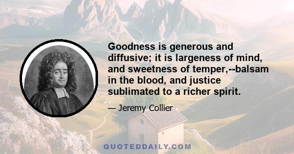 Goodness is generous and diffusive; it is largeness of mind, and sweetness of temper,--balsam in the blood, and justice sublimated to a richer spirit.