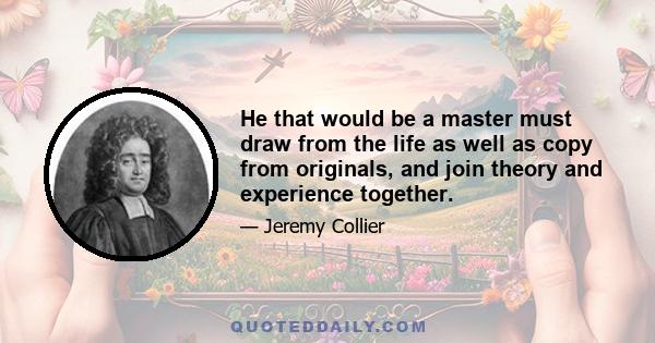 He that would be a master must draw from the life as well as copy from originals, and join theory and experience together.