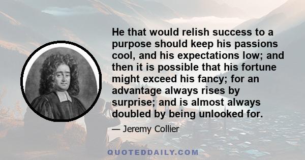 He that would relish success to a purpose should keep his passions cool, and his expectations low; and then it is possible that his fortune might exceed his fancy; for an advantage always rises by surprise; and is