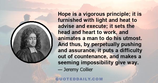 Hope is a vigorous principle; it is furnished with light and heat to advise and execute; it sets the head and heart to work, and animates a man to do his utmost. And thus, by perpetually pushing and assurance, it puts a 