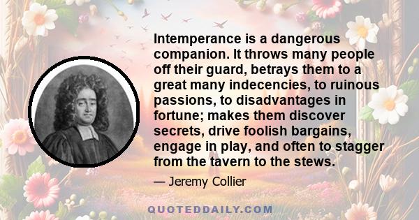 Intemperance is a dangerous companion. It throws many people off their guard, betrays them to a great many indecencies, to ruinous passions, to disadvantages in fortune; makes them discover secrets, drive foolish