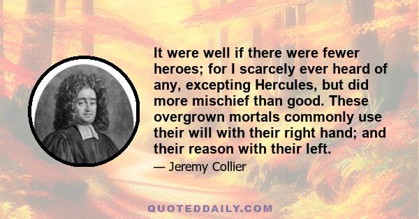 It were well if there were fewer heroes; for I scarcely ever heard of any, excepting Hercules, but did more mischief than good. These overgrown mortals commonly use their will with their right hand; and their reason