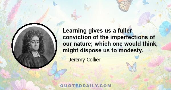 Learning gives us a fuller conviction of the imperfections of our nature; which one would think, might dispose us to modesty.