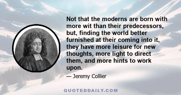 Not that the moderns are born with more wit than their predecessors, but, finding the world better furnished at their coming into it, they have more leisure for new thoughts, more light to direct them, and more hints to 