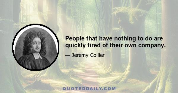 People that have nothing to do are quickly tired of their own company.