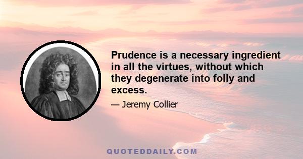 Prudence is a necessary ingredient in all the virtues, without which they degenerate into folly and excess.