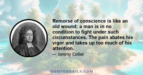 Remorse of conscience is like an old wound; a man is in no condition to fight under such circumstances. The pain abates his vigor and takes up too much of his attention.