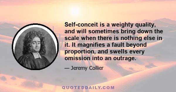 Self-conceit is a weighty quality, and will sometimes bring down the scale when there is nothing else in it. It magnifies a fault beyond proportion, and swells every omission into an outrage.