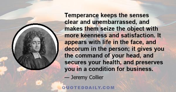 Temperance keeps the senses clear and unembarrassed, and makes them seize the object with more keenness and satisfaction. It appears with life in the face, and decorum in the person; it gives you the command of your